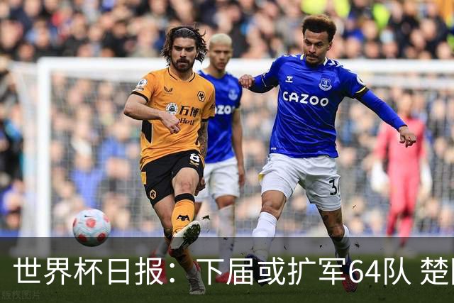 世界杯日报：下届或扩军64队 楚阿梅尼复出战西班牙