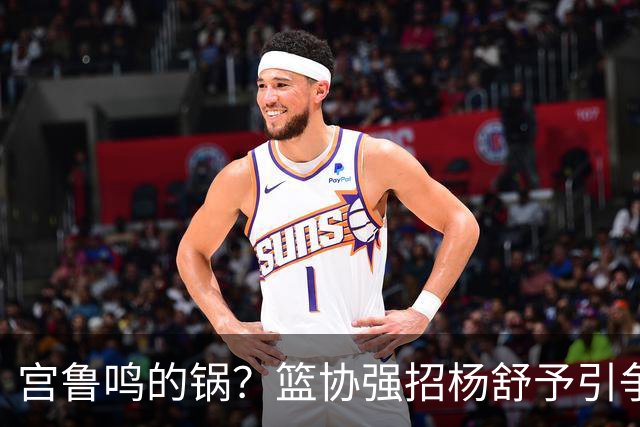 宫鲁鸣的锅？篮协强招杨舒予引争议：以后谁还敢签中国球员？