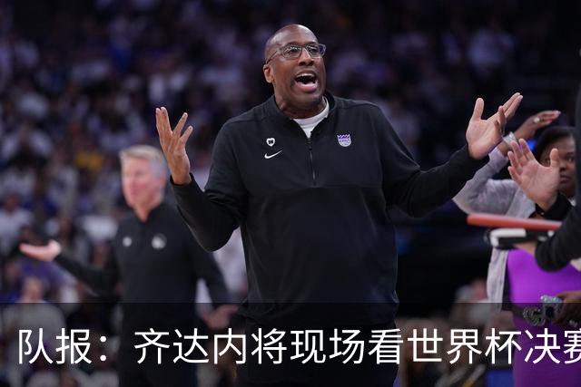 队报：齐达内将现场看世界杯决赛 上任法国主帅已进入倒计时